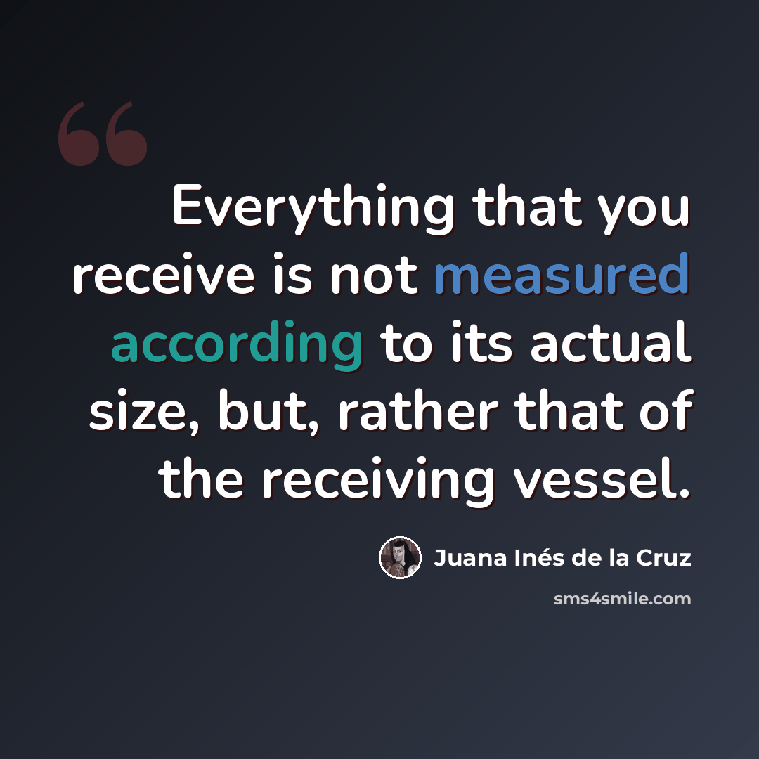 “Everything that you receive is not measured according to its actual size, but, rather that of the receiving vessel.” quote by Juana Inés de la Cruz