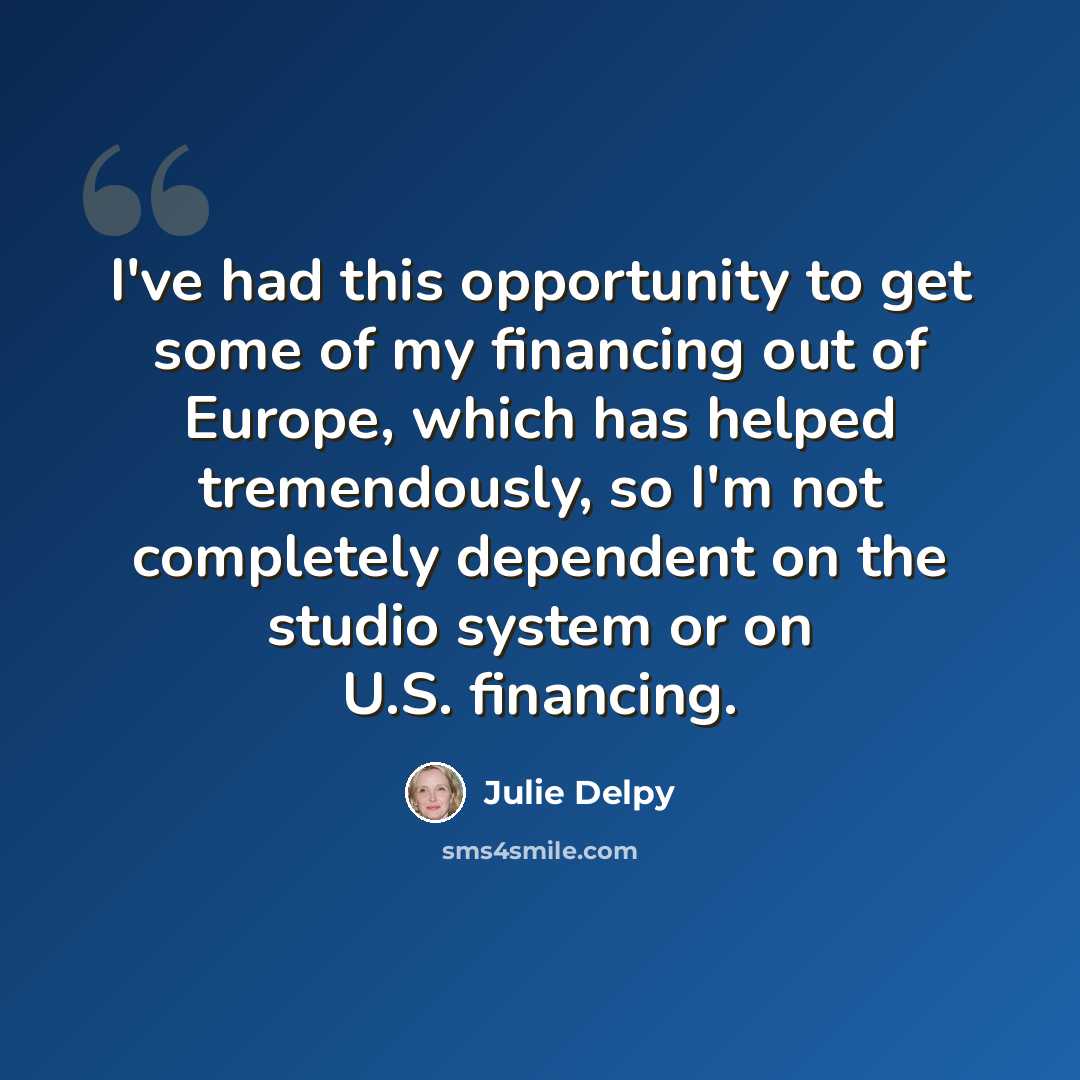 “I've had this opportunity to get some of my financing out of Europe, which has helped tremendously, so I'm not completely dependent on the studio system or on U.S. financing.” quote by Julie Delpy