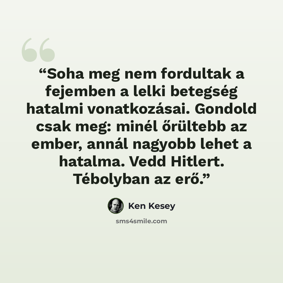 “Soha meg nem fordultak a fejemben a lelki betegség hatalmi vonatkozásai. Gondold csak meg: minél őrültebb az ember, annál nagyobb lehet a hatalma. Vedd Hitlert. Tébolyban az erő.” quote by Ken Kesey