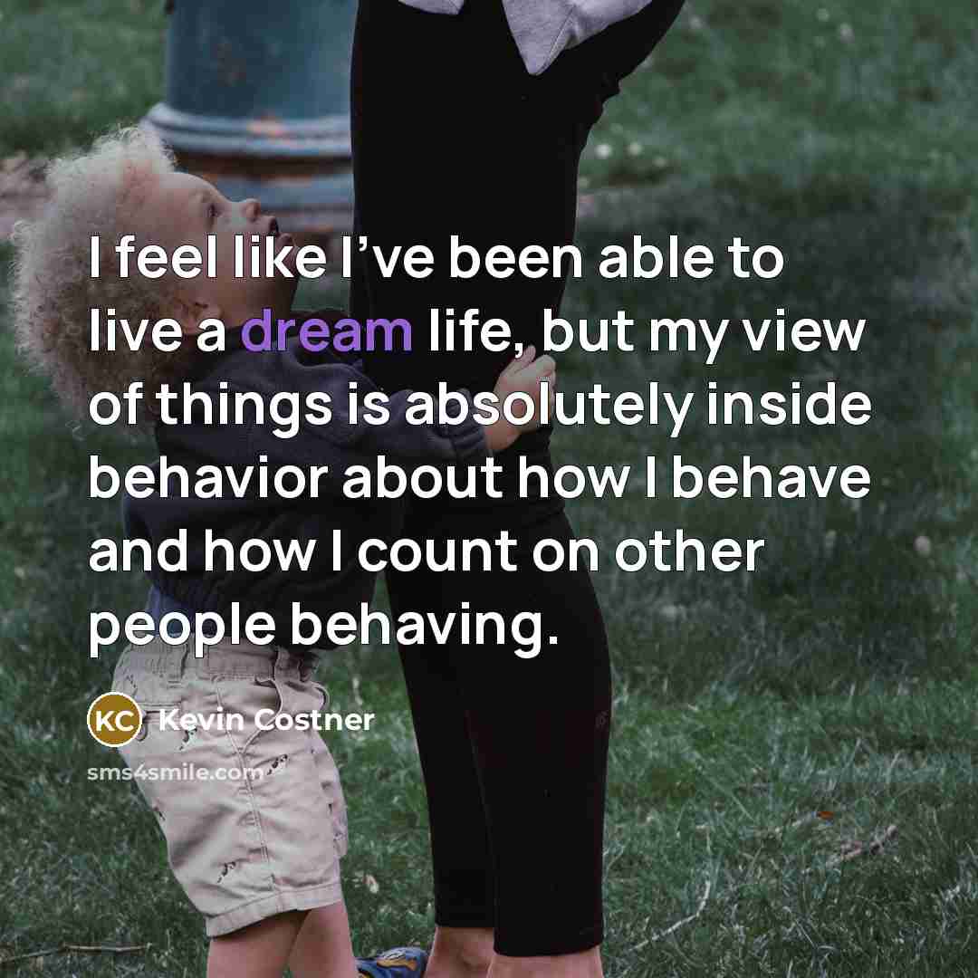 “I feel like I've been able to live a dream life, but my view of things is absolutely inside behavior about how I behave and how I count on other people behaving.” quote by Kevin Costner