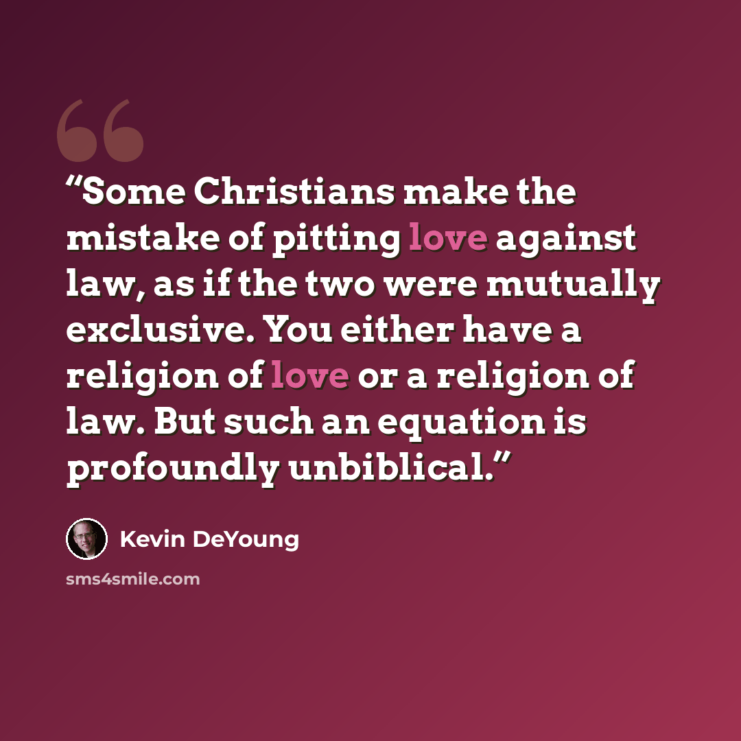 “Some Christians make the mistake of pitting love against law, as if the two were mutually exclusive. You either have a religion of love or a religion of law. But such an equation is profoundly unbiblical.” quote by Kevin DeYoung