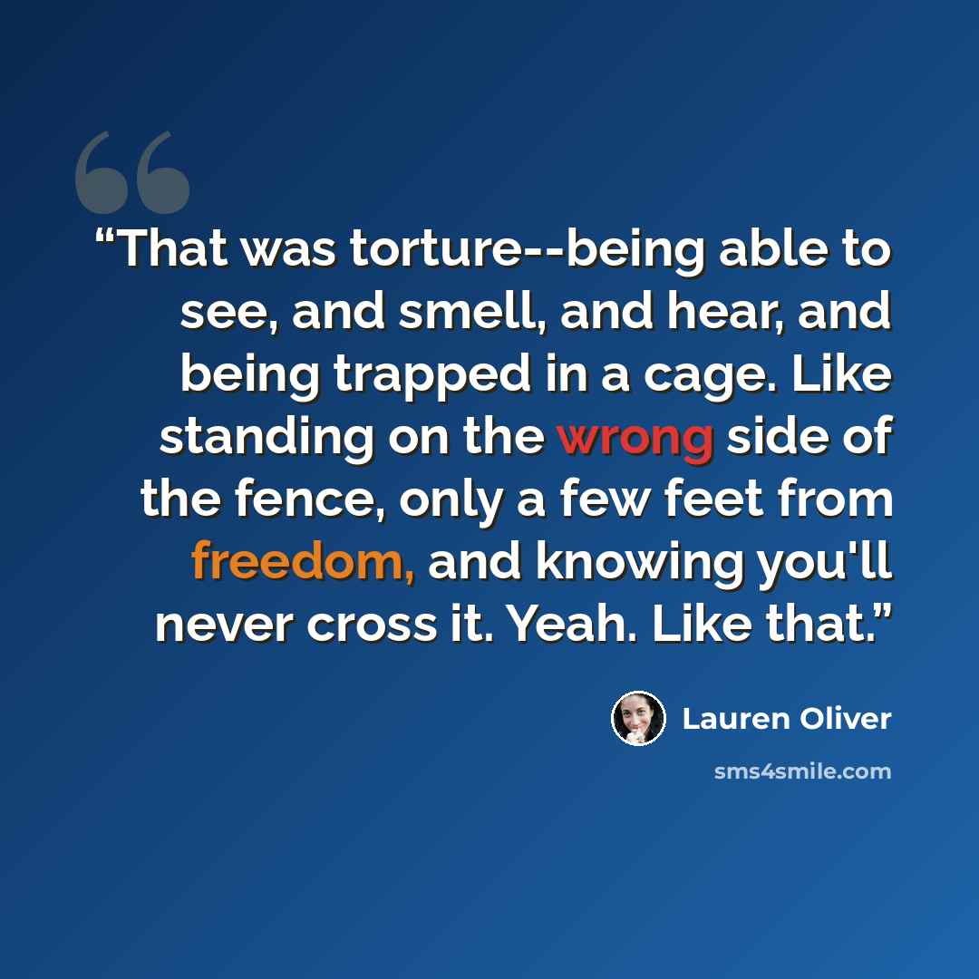 “That was torture--being able to see, and smell, and hear, and being trapped in a cage. Like standing on the wrong side of the fence, only a few feet from freedom, and knowing you'll never cross it. Yeah. Like that.” quote by Lauren Oliver