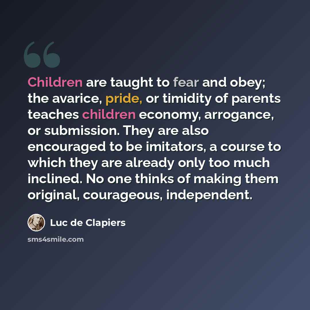 “Children are taught to fear and obey; the avarice, pride, or timidity of parents teaches children economy, arrogance, or submission. They are also encouraged to be imitators, a course to which they are already only too much inclined. No one thinks of making them original, courageous, independent.” quote by Luc de Clapiers