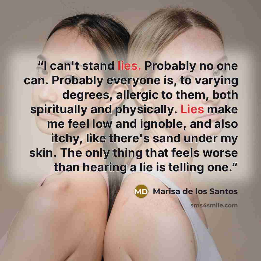 “I can't stand lies. Probably no one can. Probably everyone is, to varying degrees, allergic to them, both spiritually and physically. Lies make me feel low and ignoble, and also itchy, like there's sand under my skin. The only thing that feels worse than hearing a lie is telling one.” quote by Marisa de los Santos
