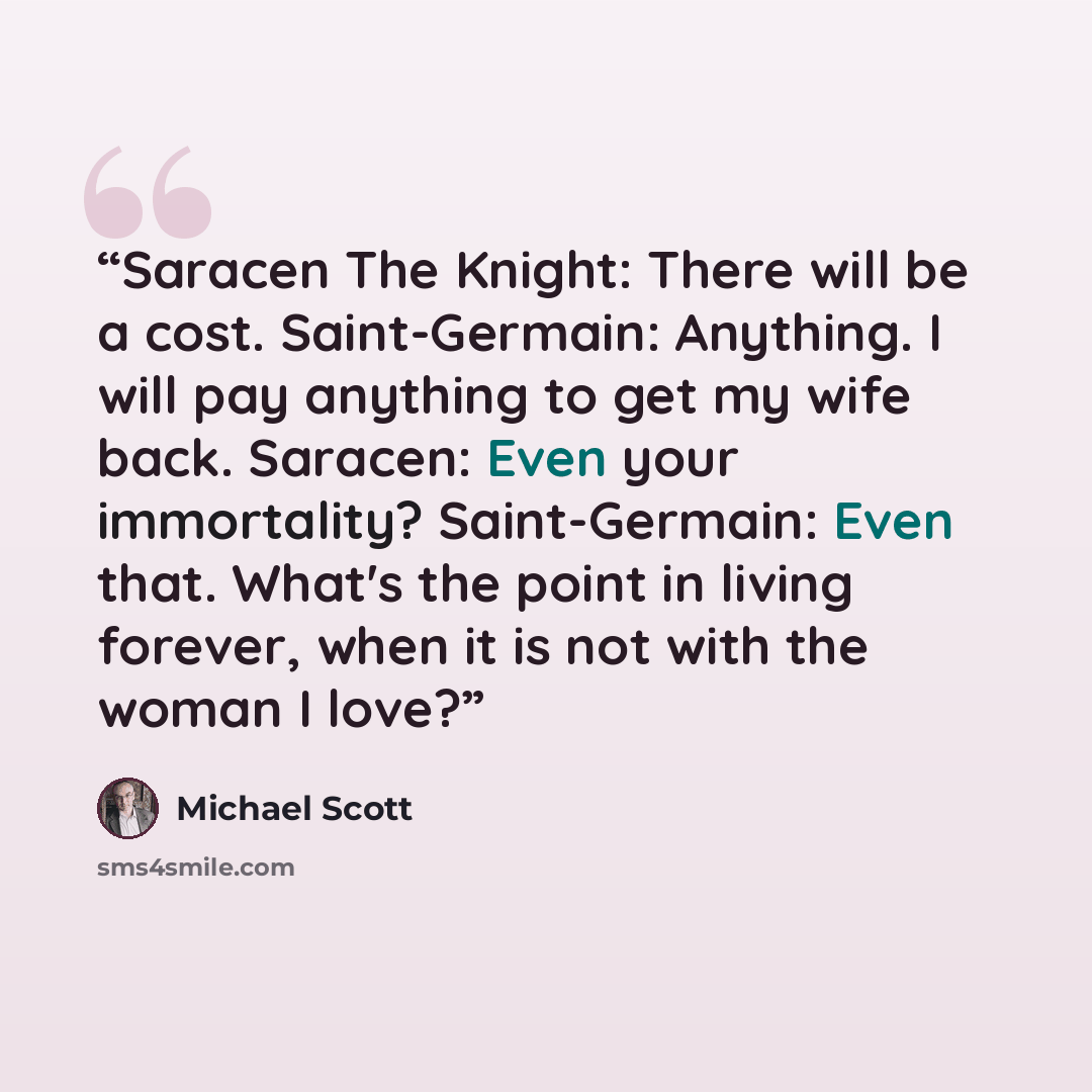 “Saracen The Knight: There will be a cost. Saint-Germain: Anything. I will pay anything to get my wife back. Saracen: Even your immortality? Saint-Germain: Even that. What's the point in living forever, when it is not with the woman I love?” quote by Michael Scott