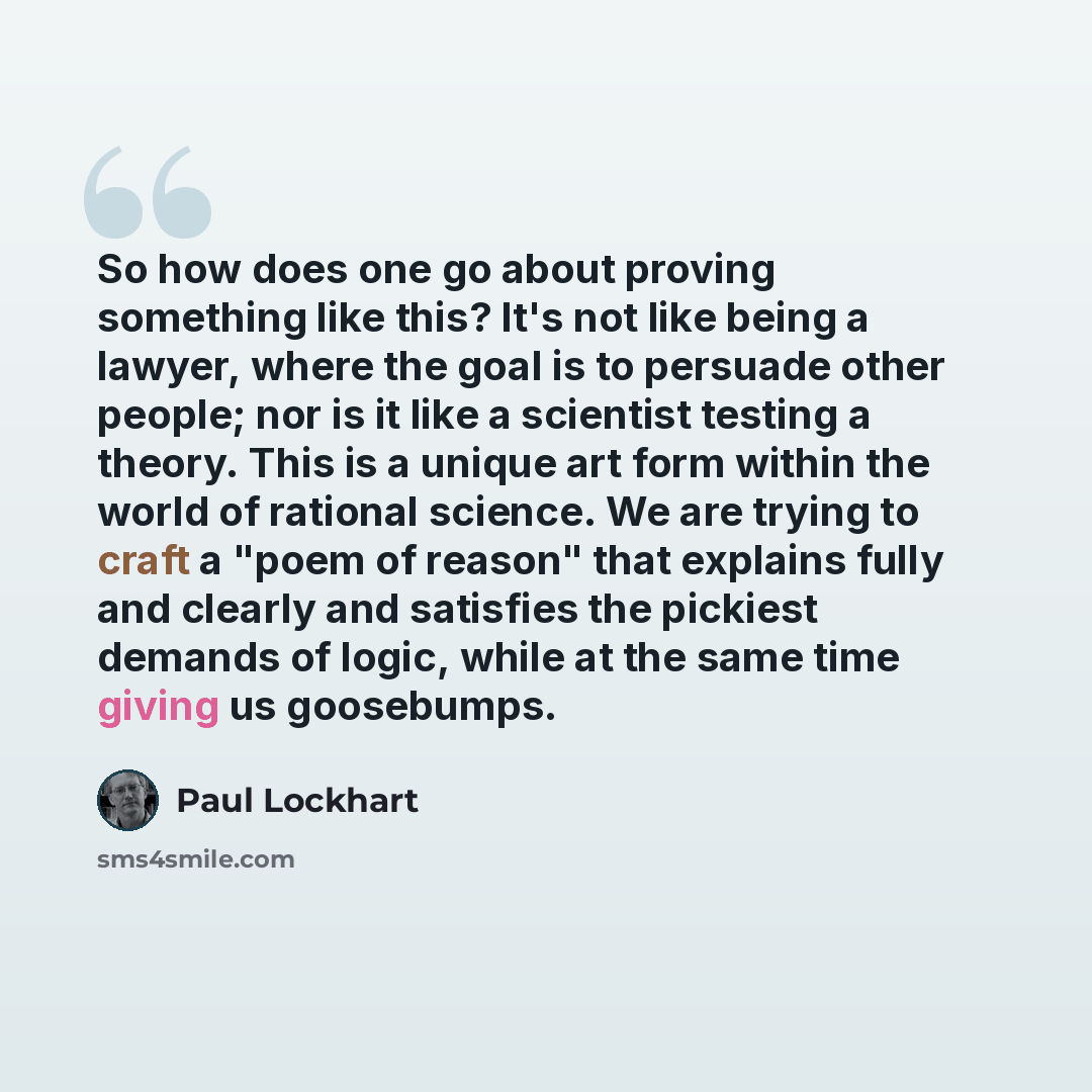 “So how does one go about proving something like this? It's not like being a lawyer, where the goal is to persuade other people; nor is it like a scientist testing a theory. This is a unique art form within the world of rational science. We are trying to craft a "poem of reason" that explains fully…” quote by Paul Lockhart