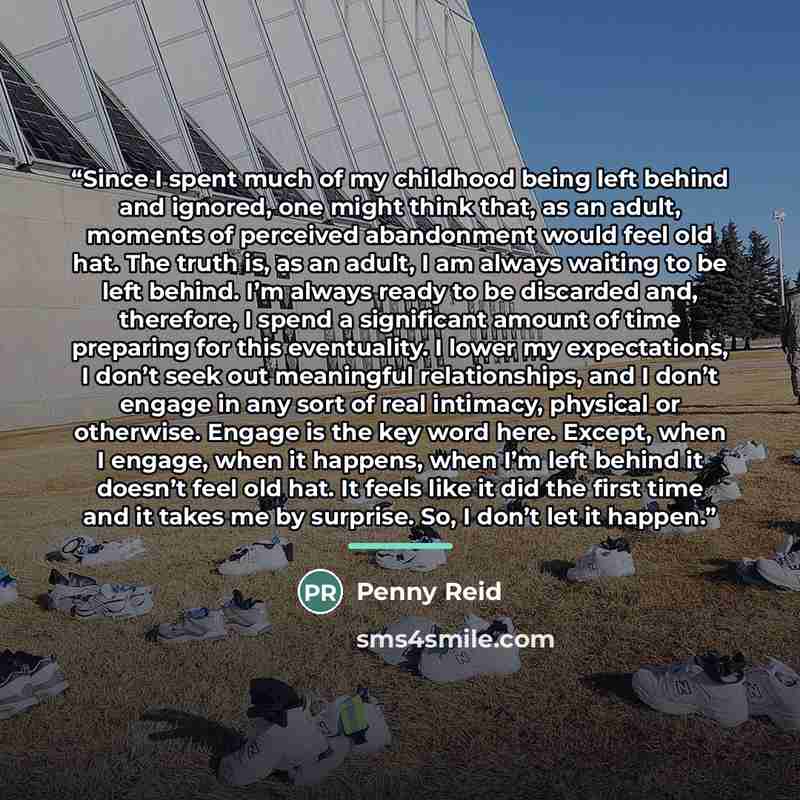 “Since I spent much of my childhood being left behind and ignored, one might think that, as an adult, moments of perceived abandonment would feel old hat. The truth is, as an adult, I am always waiting to be left behind. I’m always ready to be discarded and, therefore, I spend a significant amount…” quote by Penny Reid