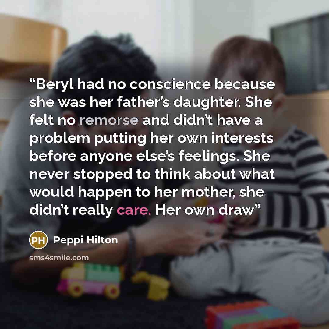 “Beryl had no conscience because she was her father’s daughter. She felt no remorse and didn’t have a problem putting her own interests before anyone else’s feelings. She never stopped to think about what would happen to her mother, she didn’t really care. Her own draw” quote by Peppi Hilton