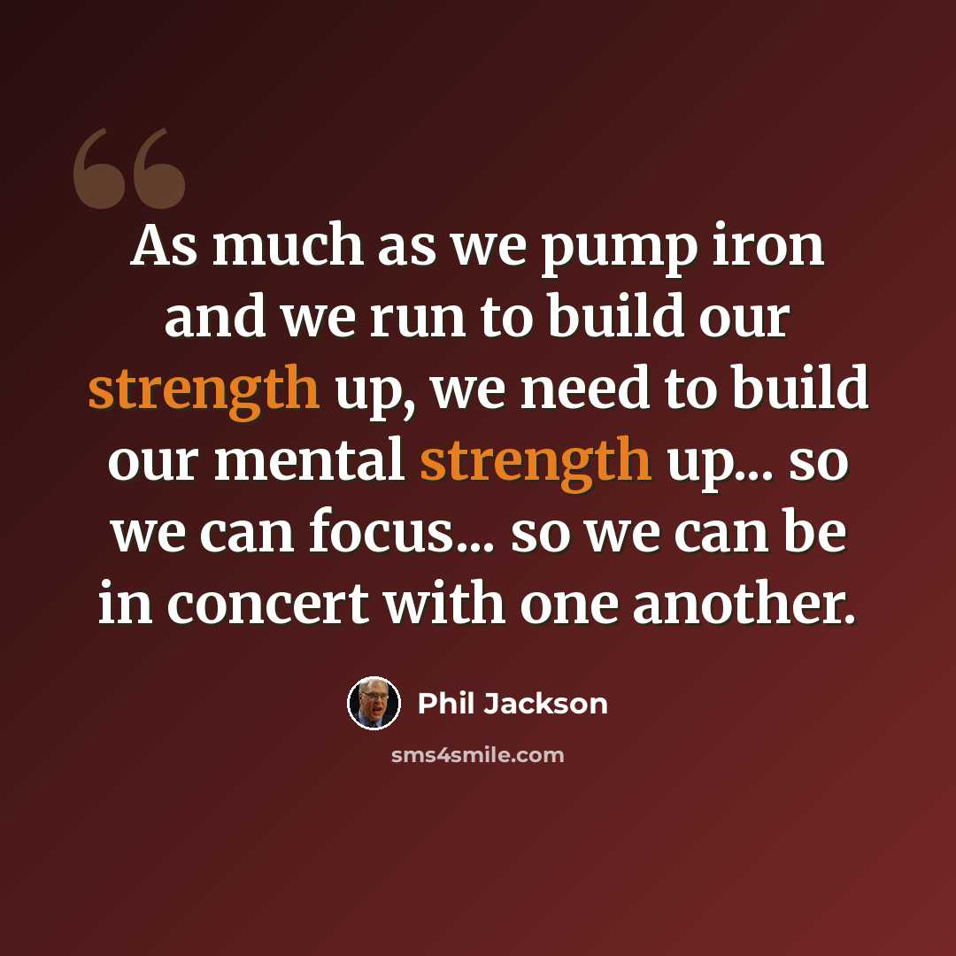 “As much as we pump iron and we run to build our strength up, we need to build our mental strength up... so we can focus... so we can be in concert with one another.” quote by Phil Jackson