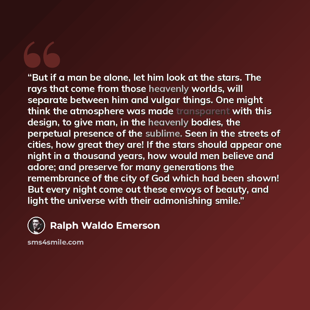 “But if a man be alone, let him look at the stars. The rays that come from those heavenly worlds, will separate between him and vulgar things. One might think the atmosphere was made transparent with this design, to give man, in the heavenly bodies, the perpetual presence of the sublime. Seen in…” quote by Ralph Waldo Emerson