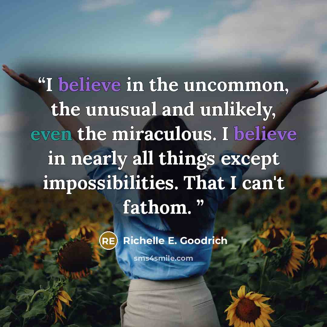 “I believe in the uncommon, the unusual and unlikely, even the miraculous. I believe in nearly all things except impossibilities. That I can't fathom.” quote by Richelle E. Goodrich