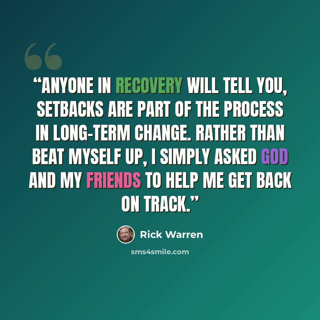 “anyone in recovery will tell you, setbacks are part of the process in long-term change. Rather than beat myself up, I simply asked God and my friends to help me get back on track.” quote by Rick Warren