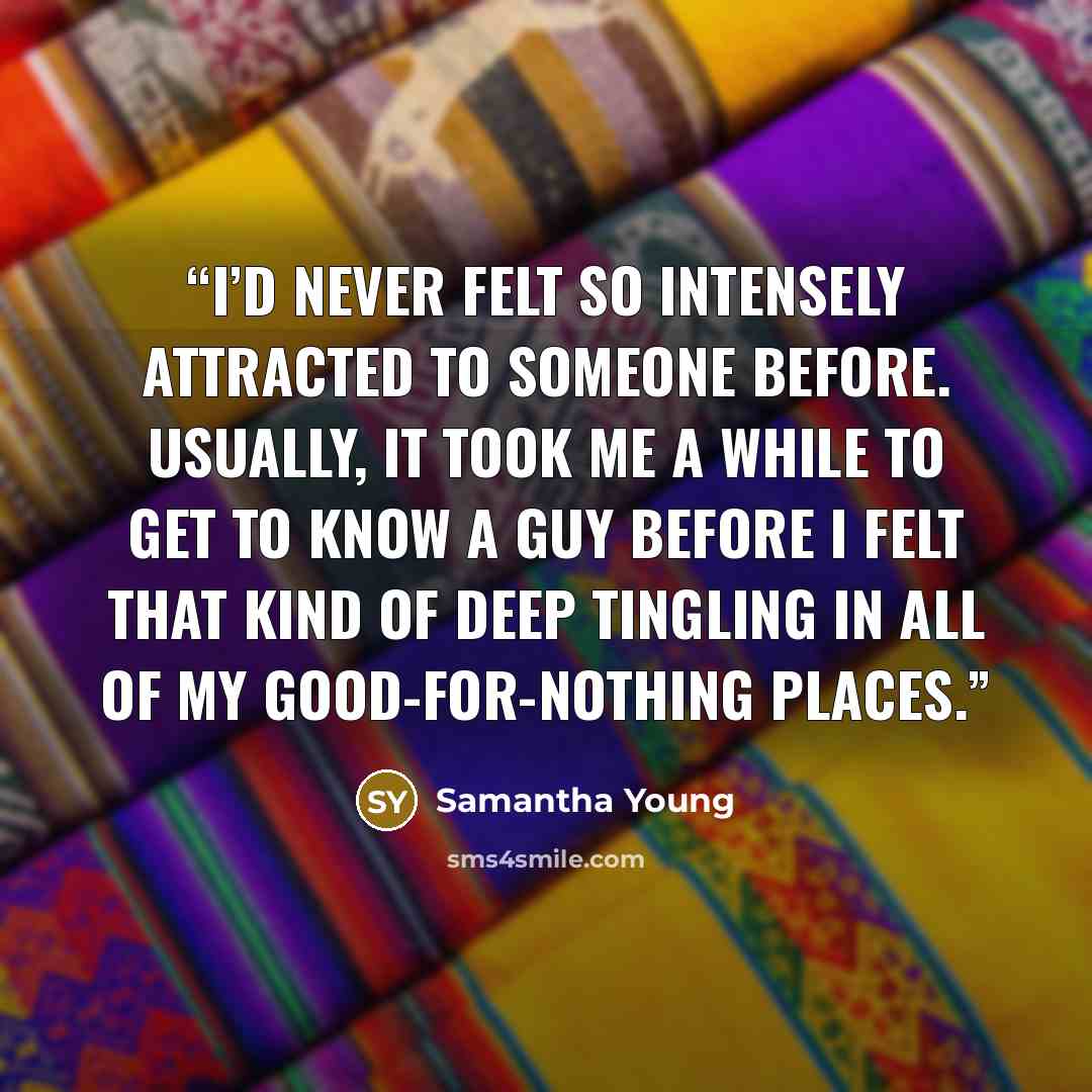 “I’d never felt so intensely attracted to someone before. Usually, it took me a while to get to know a guy before I felt that kind of deep tingling in all of my good-for-nothing places.” quote by Samantha Young