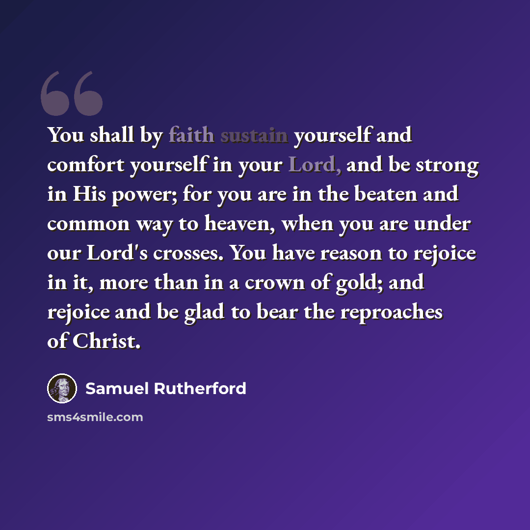 “You shall by faith sustain yourself and comfort yourself in your Lord, and be strong in His power; for you are in the beaten and common way to heaven, when you are under our Lord's crosses. You have reason to rejoice in it, more than in a crown of gold; and rejoice and be glad to bear the…” quote by Samuel Rutherford