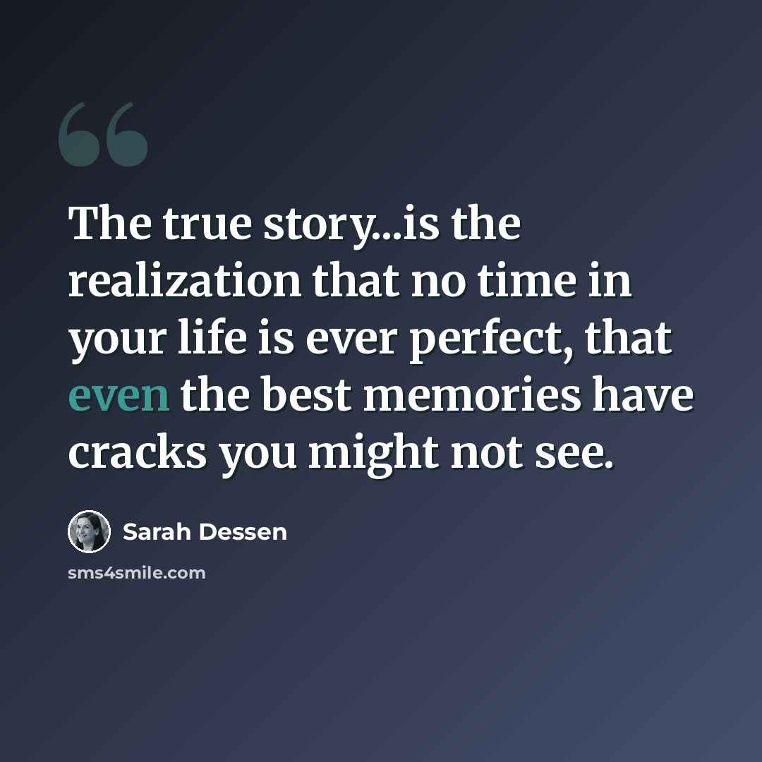 “The true story...is the realization that no time in your life is ever perfect, that even the best memories have cracks you might not see.” quote by Sarah Dessen
