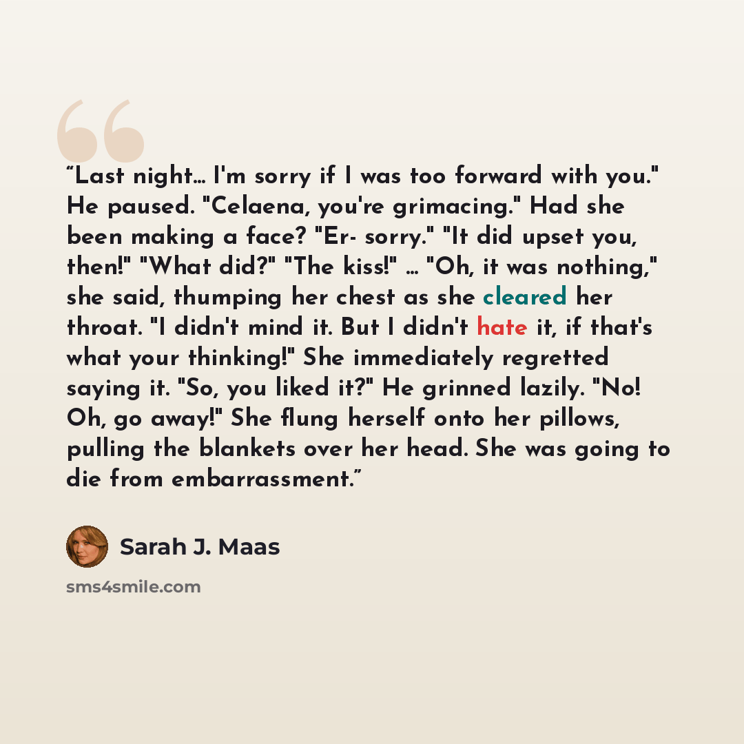 “Last night... I'm sorry if I was too forward with you." He paused. "Celaena, you're grimacing." Had she been making a face? "Er- sorry." "It did upset you, then!" "What did?" "The kiss!" ... "Oh, it was nothing," she said, thumping her chest as she cleared her throat. "I didn't mind it. But I…” quote by Sarah J. Maas