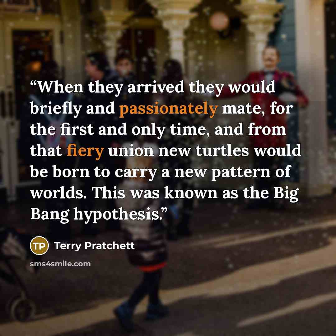 “When they arrived they would briefly and passionately mate, for the first and only time, and from that fiery union new turtles would be born to carry a new pattern of worlds. This was known as the Big Bang hypothesis.” quote by Terry Pratchett