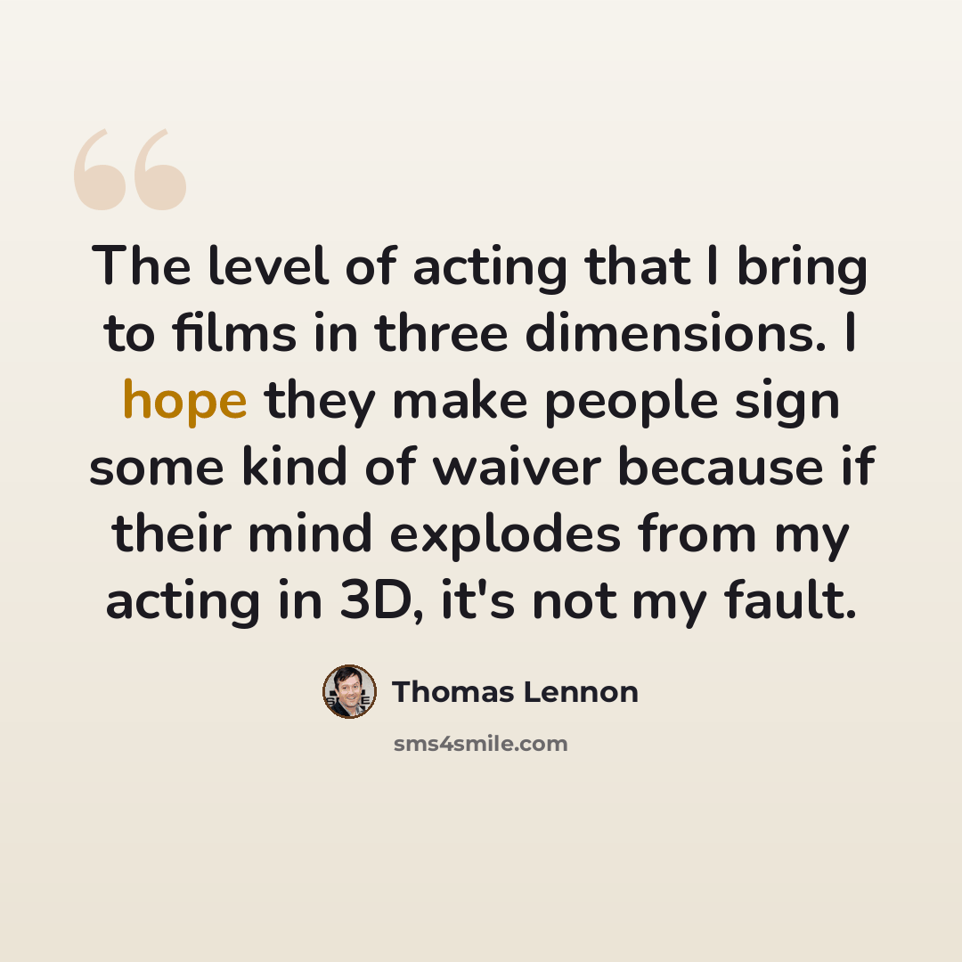 “The level of acting that I bring to films in three dimensions. I hope they make people sign some kind of waiver because if their mind explodes from my acting in 3D, it's not my fault.” quote by Thomas Lennon