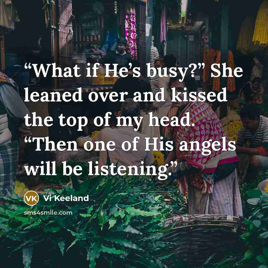 “What if He’s busy?” She leaned over and kissed the top of my head. “Then one of His angels will be listening.” quote by Vi Keeland