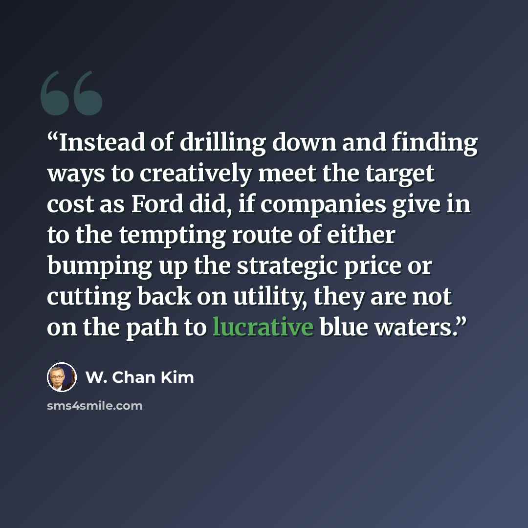 “Instead of drilling down and finding ways to creatively meet the target cost as Ford did, if companies give in to the tempting route of either bumping up the strategic price or cutting back on utility, they are not on the path to lucrative blue waters.” quote by W. Chan Kim