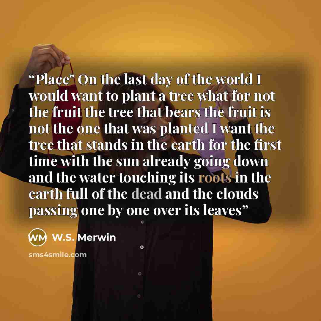 “Place" On the last day of the world I would want to plant a tree what for not the fruit the tree that bears the fruit is not the one that was planted I want the tree that stands in the earth for the first time with the sun already going down and the water touching its roots in the earth full of…” quote by W.S. Merwin