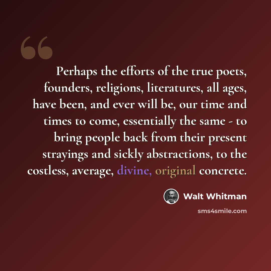 “Perhaps the efforts of the true poets, founders, religions, literatures, all ages, have been, and ever will be, our time and times to come, essentially the same - to bring people back from their present strayings and sickly abstractions, to the costless, average, divine, original concrete.” quote by Walt Whitman