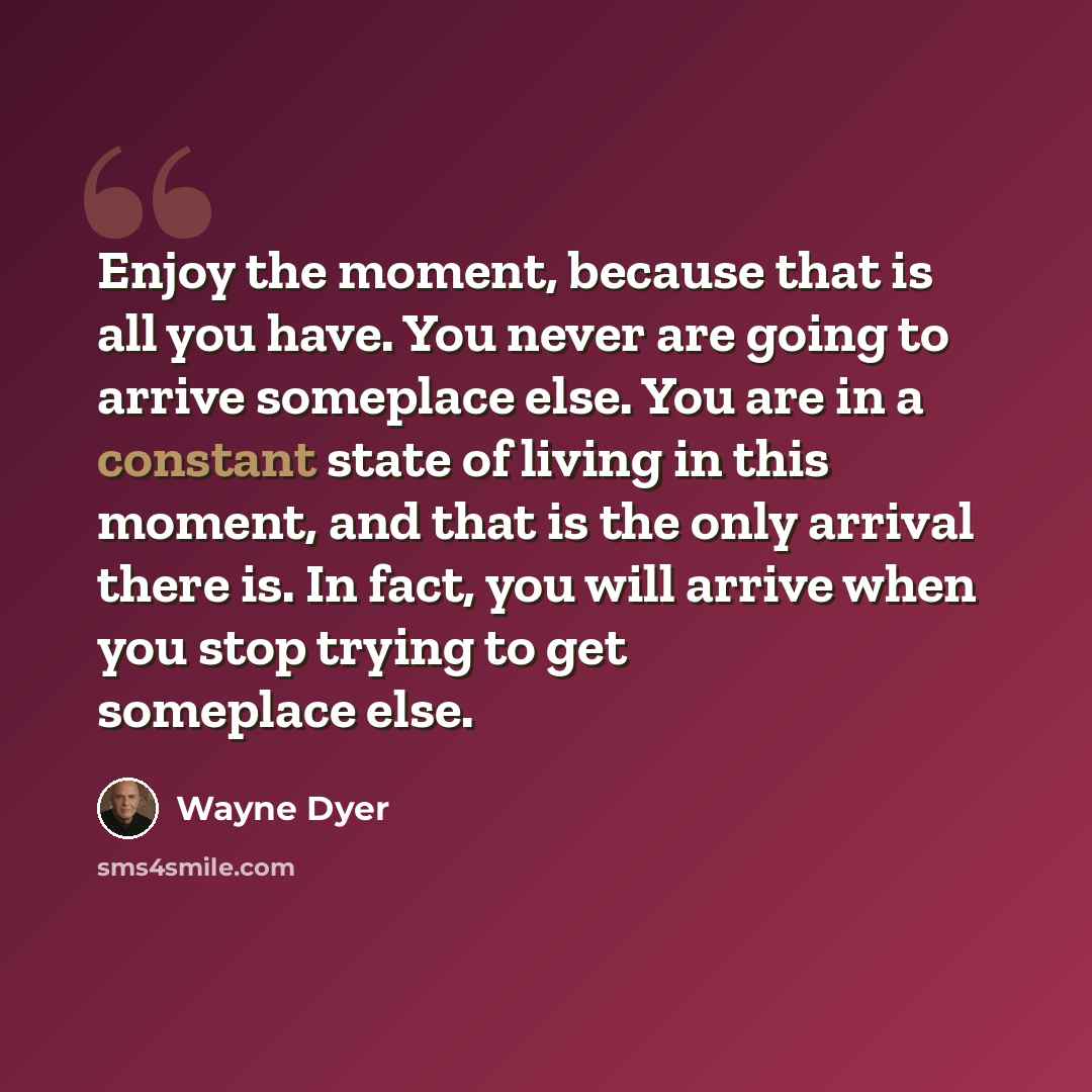 “Enjoy the moment, because that is all you have. You never are going to arrive someplace else. You are in a constant state of living in this moment, and that is the only arrival there is. In fact, you will arrive when you stop trying to get someplace else.” quote by Wayne Dyer