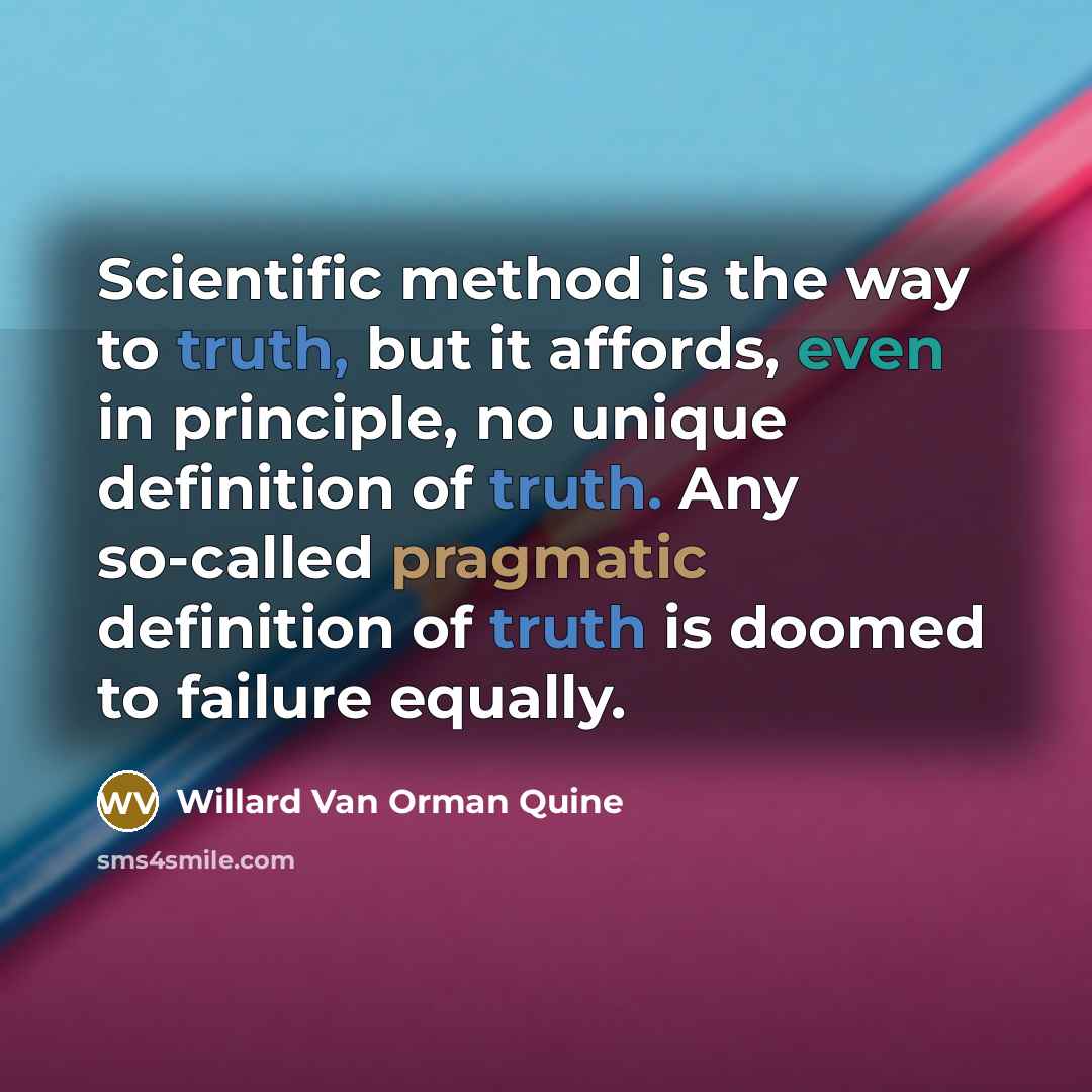 “Scientific method is the way to truth, but it affords, even in principle, no unique definition of truth. Any so-called pragmatic definition of truth is doomed to failure equally.” quote by Willard Van Orman Quine