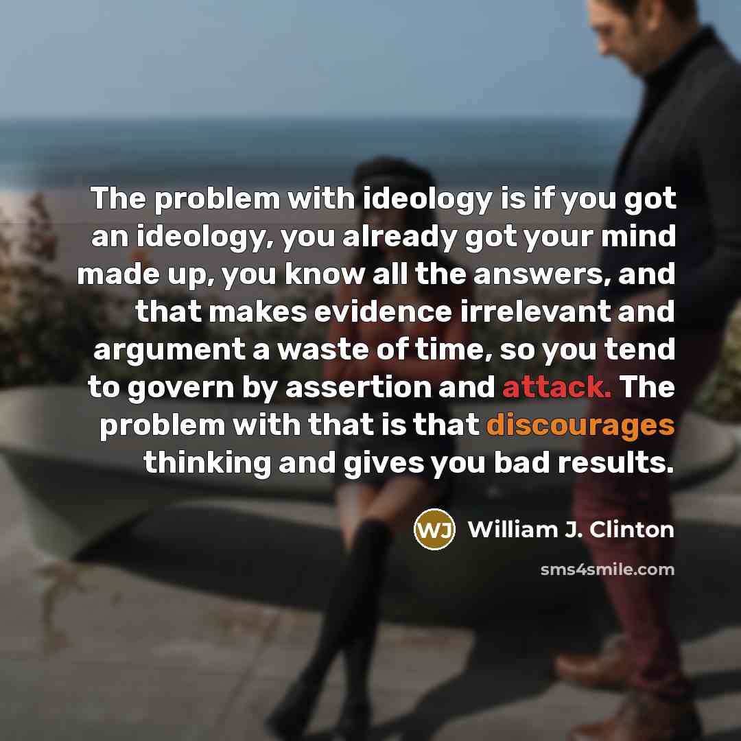 “The problem with ideology is if you got an ideology, you already got your mind made up, you know all the answers, and that makes evidence irrelevant and argument a waste of time, so you tend to govern by assertion and attack. The problem with that is that discourages thinking and gives you bad…” quote by William J. Clinton