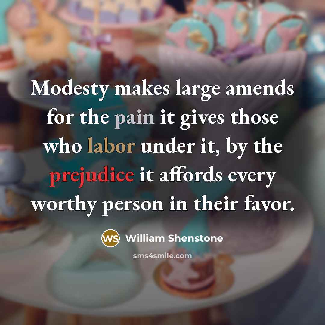 “Modesty makes large amends for the pain it gives those who labor under it, by the prejudice it affords every worthy person in their favor.” quote by William Shenstone