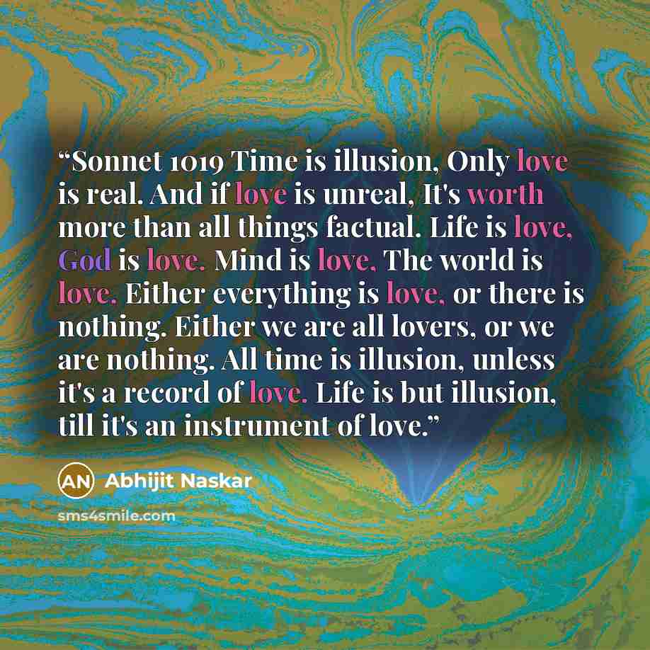 “Sonnet 1019 Time is illusion, Only love is real. And if love is unreal, It's worth more than all things factual. Life is love, God is love. Mind is love, The world is love. Either everything is love, or there is nothing. Either we are all lovers, or we are nothing. All time is illusion, unless…” quote by Abhijit Naskar