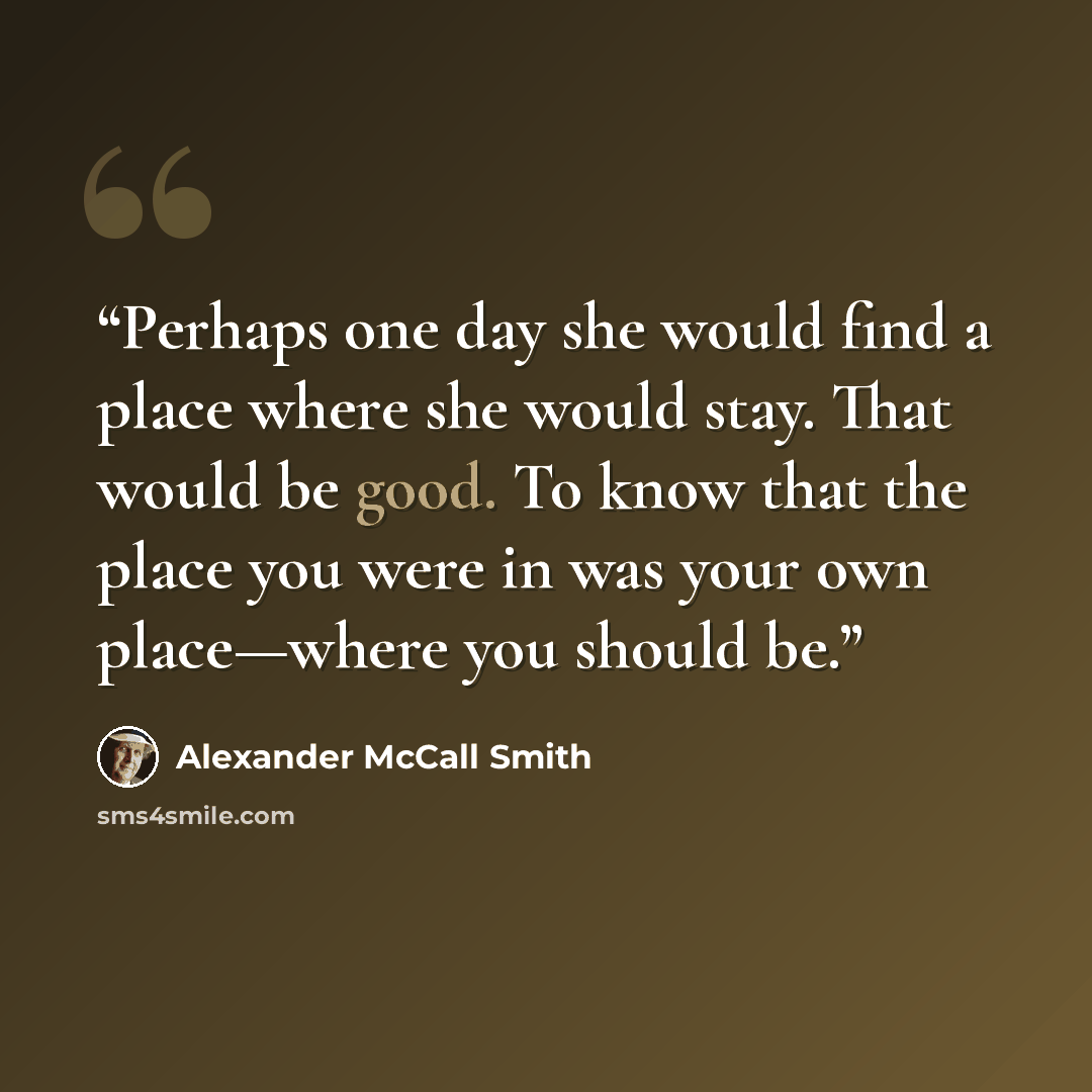 “Perhaps one day she would find a place where she would stay. That would be good. To know that the place you were in was your own place—where you should be.” quote by Alexander McCall Smith