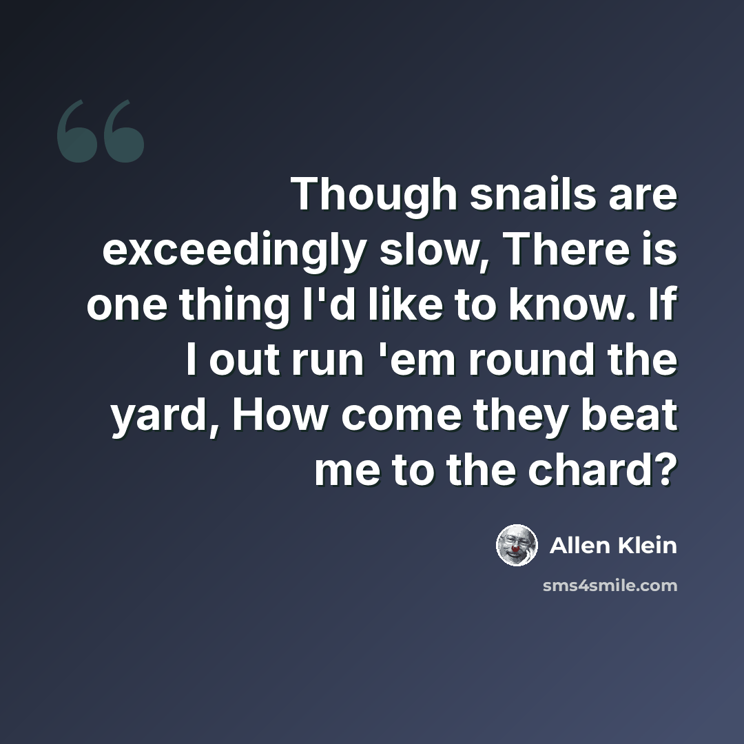“Though snails are exceedingly slow, There is one thing I'd like to know. If I out run 'em round the yard, How come they beat me to the chard?” quote by Allen Klein