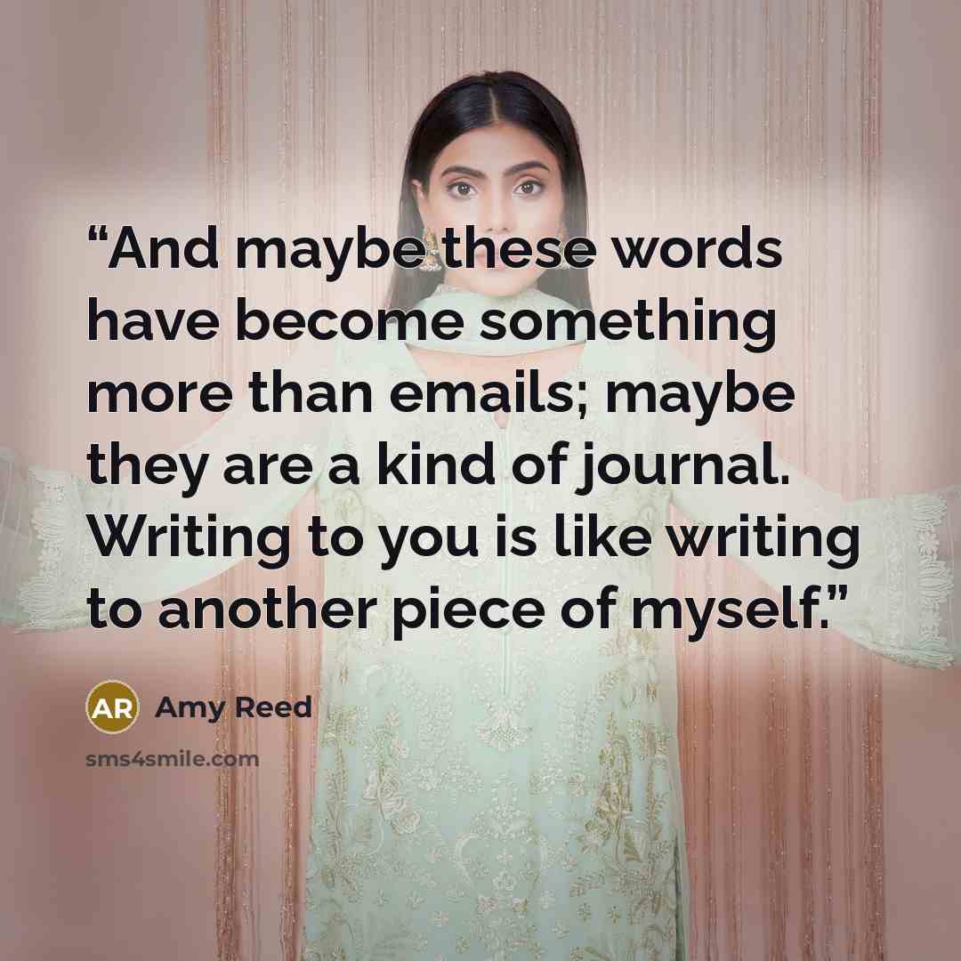 “And maybe these words have become something more than emails; maybe they are a kind of journal. Writing to you is like writing to another piece of myself.” quote by Amy Reed
