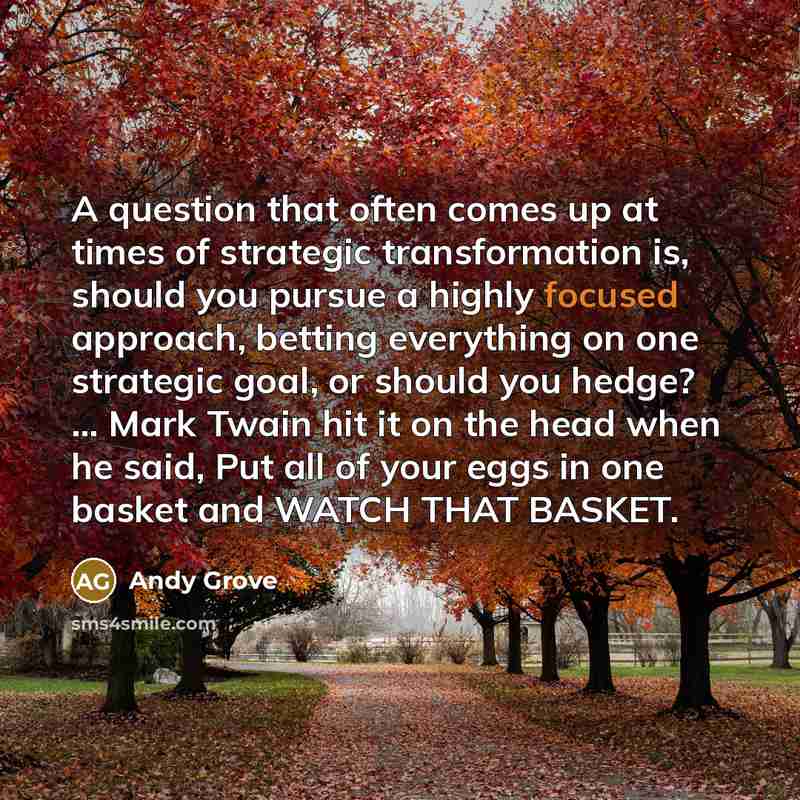 “A question that often comes up at times of strategic transformation is, should you pursue a highly focused approach, betting everything on one strategic goal, or should you hedge? ... Mark Twain hit it on the head when he said, Put all of your eggs in one basket and WATCH THAT BASKET.” quote by Andy Grove