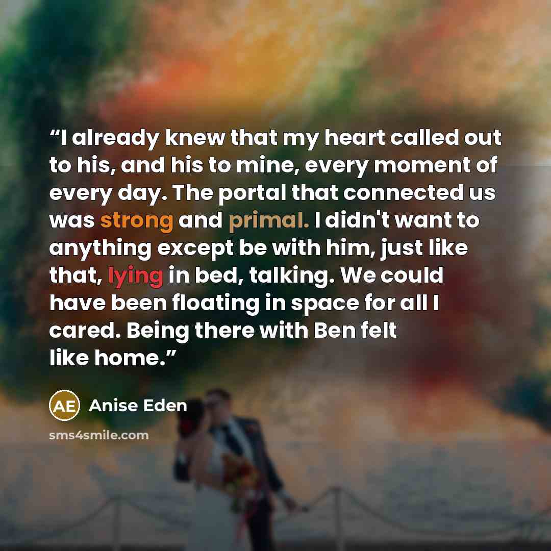 “I already knew that my heart called out to his, and his to mine, every moment of every day. The portal that connected us was strong and primal. I didn't want to anything except be with him, just like that, lying in bed, talking. We could have been floating in space for all I cared. Being there…” quote by Anise Eden