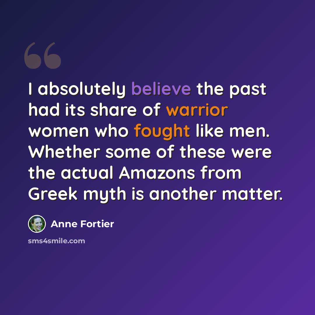 “I absolutely believe the past had its share of warrior women who fought like men. Whether some of these were the actual Amazons from Greek myth is another matter.” quote by Anne Fortier
