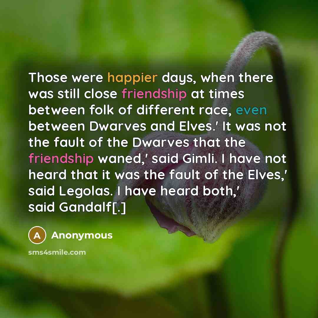“Those were happier days, when there was still close friendship at times between folk of different race, even between Dwarves and Elves.' It was not the fault of the Dwarves that the friendship waned,' said Gimli. I have not heard that it was the fault of the Elves,' said Legolas. I have heard…” quote by Anonymous