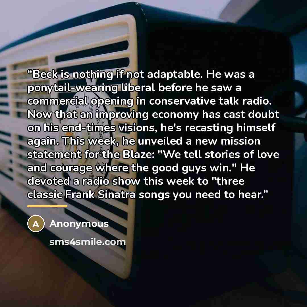 “Beck is nothing if not adaptable. He was a ponytail-wearing liberal before he saw a commercial opening in conservative talk radio. Now that an improving economy has cast doubt on his end-times visions, he's recasting himself again. This week, he unveiled a new mission statement for the Blaze: "We…” quote by Anonymous