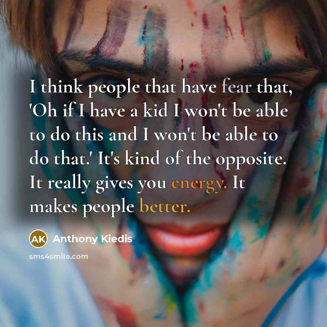 “I think people that have fear that, 'Oh if I have a kid I won't be able to do this and I won't be able to do that.' It's kind of the opposite. It really gives you energy. It makes people better.” quote by Anthony Kiedis