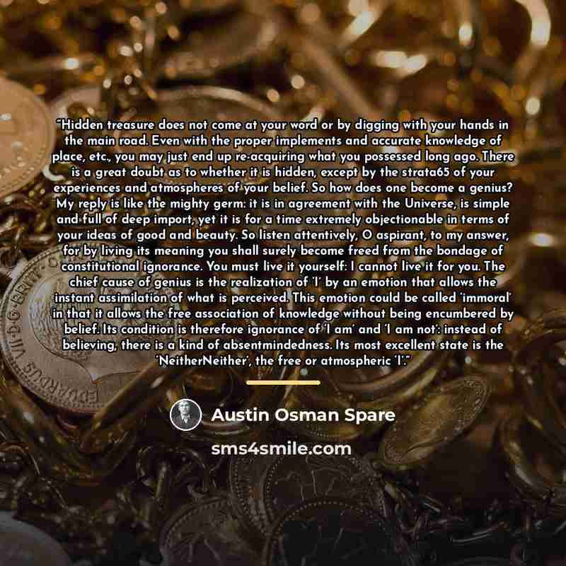 “Hidden treasure does not come at your word or by digging with your hands in the main road. Even with the proper implements and accurate knowledge of place, etc., you may just end up re-acquiring what you possessed long ago. There is a great doubt as to whether it is hidden, except by the strata65…” quote by Austin Osman Spare