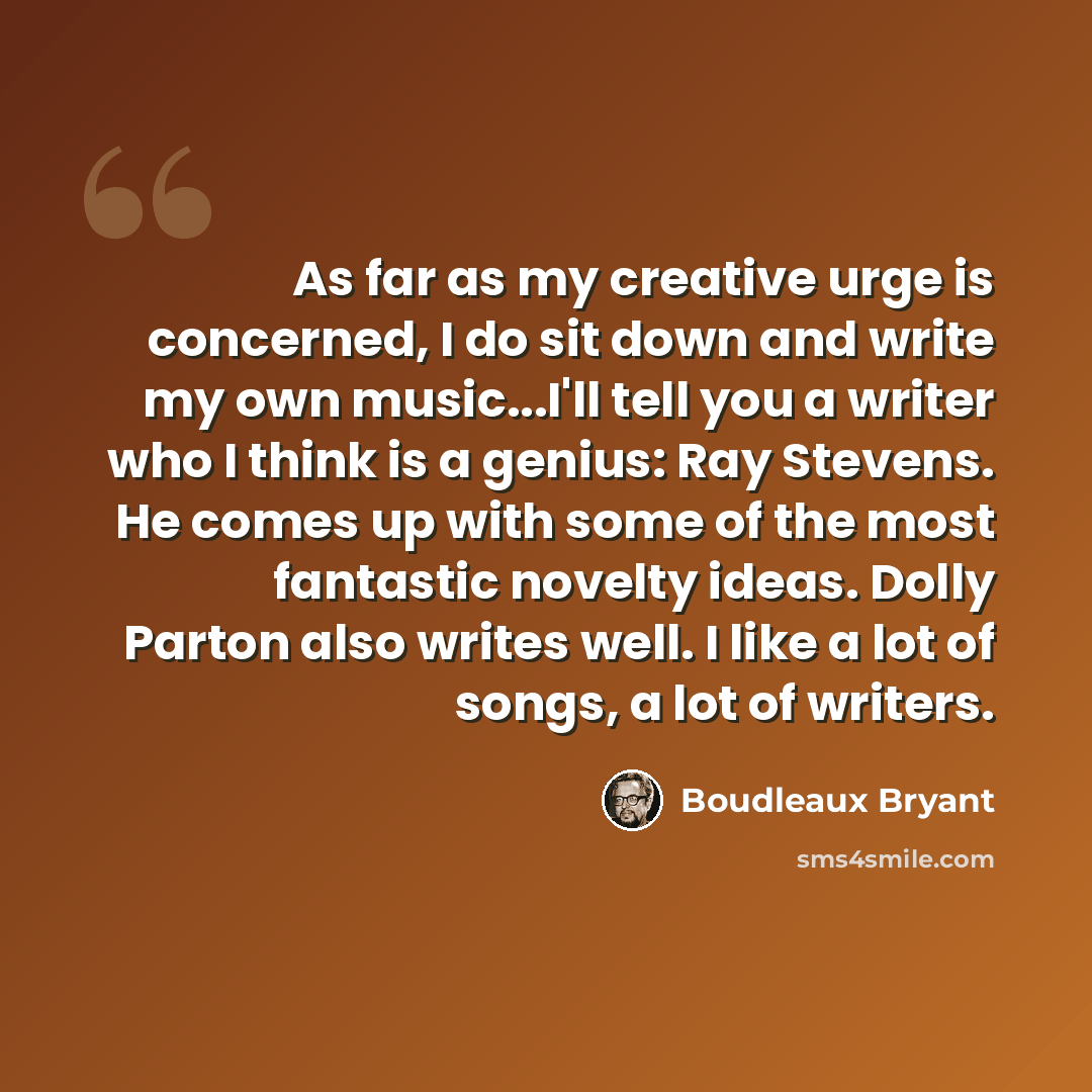 “As far as my creative urge is concerned, I do sit down and write my own music...I'll tell you a writer who I think is a genius: Ray Stevens. He comes up with some of the most fantastic novelty ideas. Dolly Parton also writes well. I like a lot of songs, a lot of writers.” quote by Boudleaux Bryant