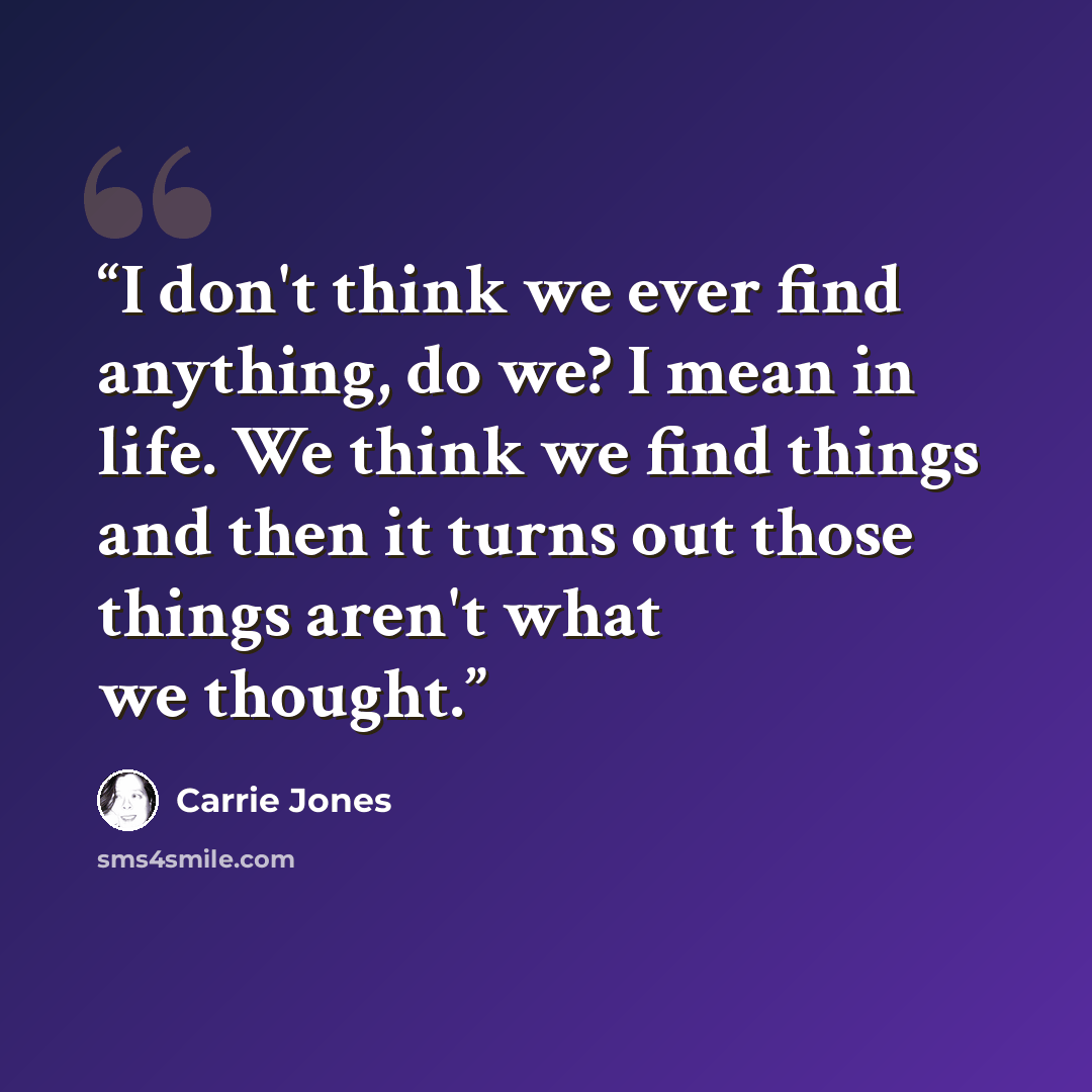 “I don't think we ever find anything, do we? I mean in life. We think we find things and then it turns out those things aren't what we thought.” quote by Carrie Jones