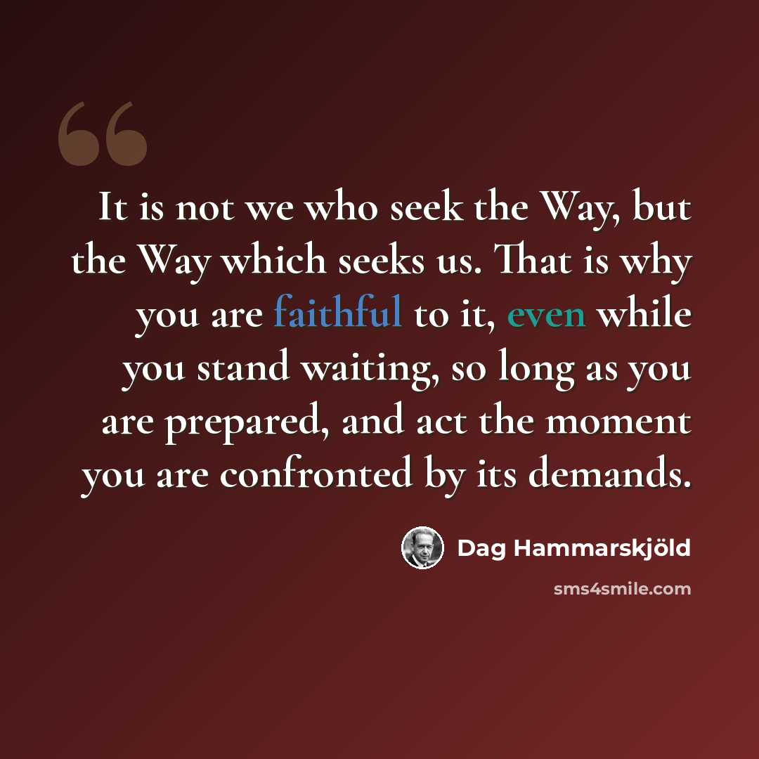 “It is not we who seek the Way, but the Way which seeks us. That is why you are faithful to it, even while you stand waiting, so long as you are prepared, and act the moment you are confronted by its demands.” quote by Dag Hammarskjold