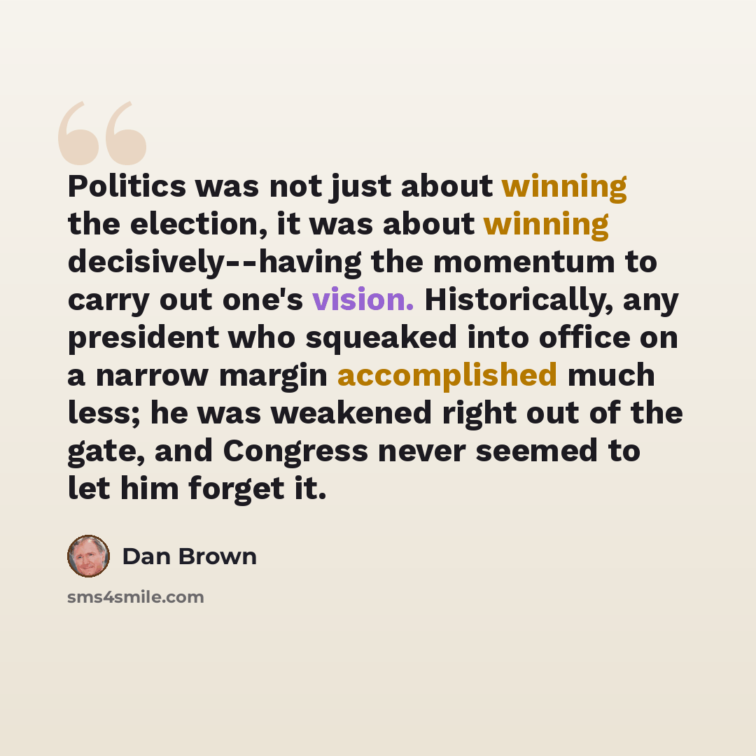 “Politics was not just about winning the election, it was about winning decisively--having the momentum to carry out one's vision. Historically, any president who squeaked into office on a narrow margin accomplished much less; he was weakened right out of the gate, and Congress never seemed to let…” quote by Dan Brown