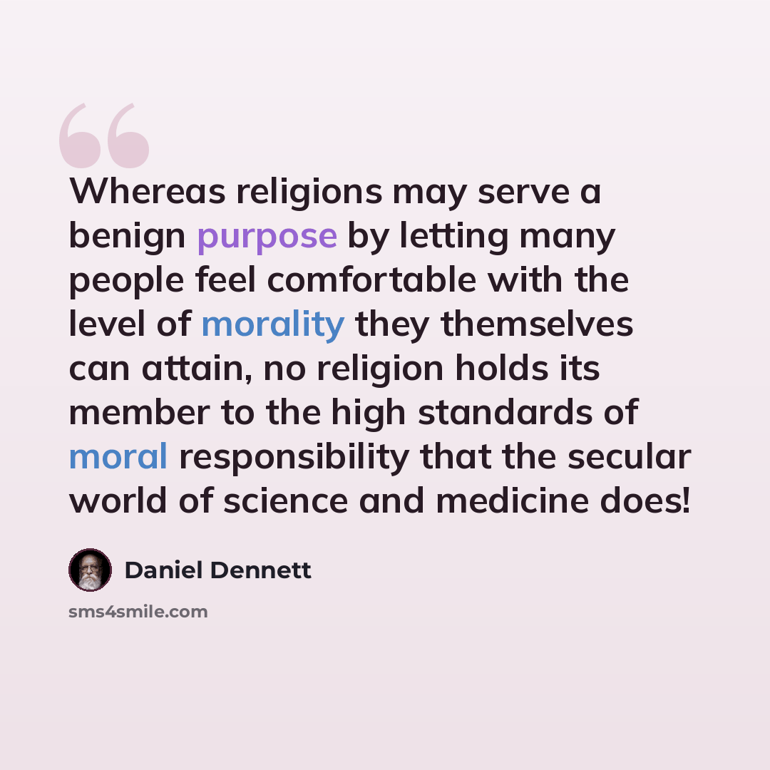 “Whereas religions may serve a benign purpose by letting many people feel comfortable with the level of morality they themselves can attain, no religion holds its member to the high standards of moral responsibility that the secular world of science and medicine does!” quote by Daniel Dennett