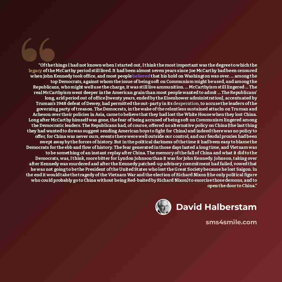 “Of the things I had not known when I started out, I think the most important was the degree to which the legacy of the McCarthy period still lived. It had been almost seven years since Joe McCarthy had been censured when John Kennedy took office, and most people believed that his hold on…” quote by David Halberstam