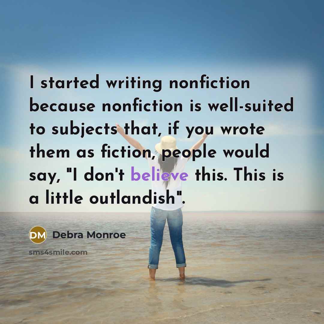 “I started writing nonfiction because nonfiction is well-suited to subjects that, if you wrote them as fiction, people would say, "I don't believe this. This is a little outlandish".” quote by Debra Monroe