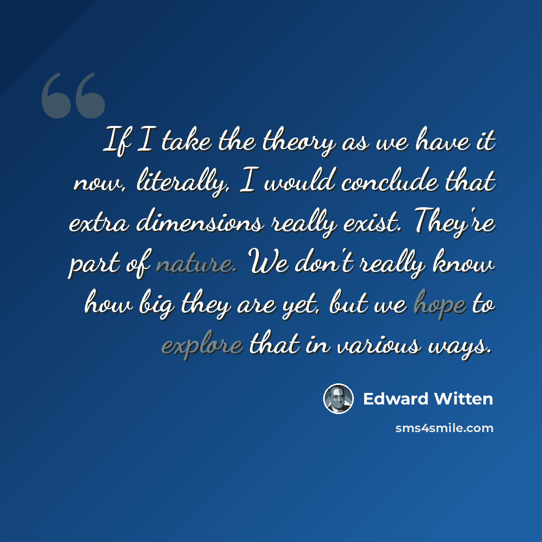 “If I take the theory as we have it now, literally, I would conclude that extra dimensions really exist. They're part of nature. We don't really know how big they are yet, but we hope to explore that in various ways.” quote by Edward Witten
