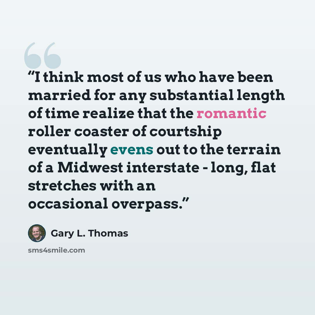 “I think most of us who have been married for any substantial length of time realize that the romantic roller coaster of courtship eventually evens out to the terrain of a Midwest interstate - long, flat stretches with an occasional overpass.” quote by Gary L. Thomas
